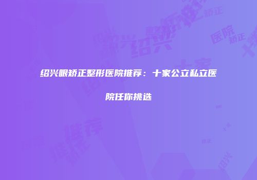 绍兴眼矫正整形医院推荐：十家公立私立医院任你挑选