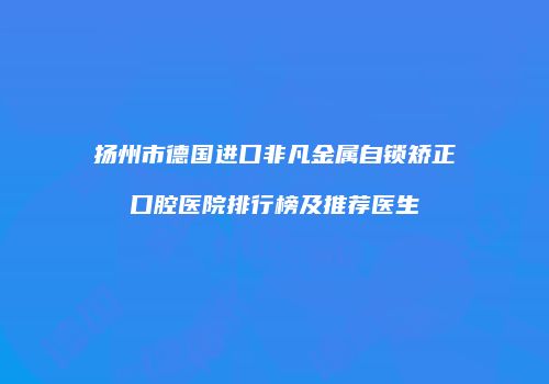 扬州市德国进口非凡金属自锁矫正口腔医院排行榜及推荐医生
