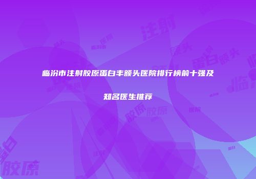 临汾市注射胶原蛋白丰额头医院排行榜前十强及知名医生推荐