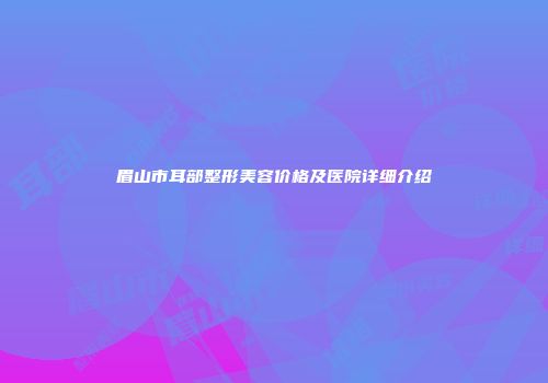 眉山市耳部整形美容价格及医院详细介绍
