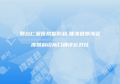 邢台仁爱医院整形科,隆尧县郭海花皮肤科诊所口碑评价对比