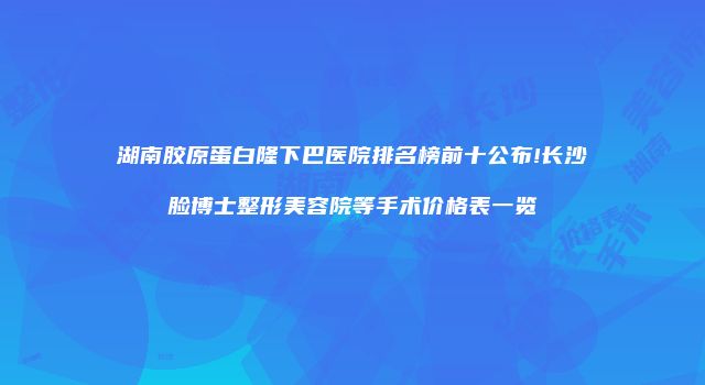 湖南胶原蛋白隆下巴医院排名榜前十公布!长沙脸博士整形美容院等手术价格表一览