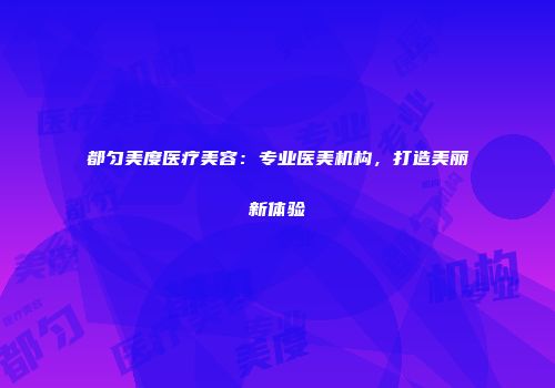 都匀美度医疗美容：专业医美机构，打造美丽新体验