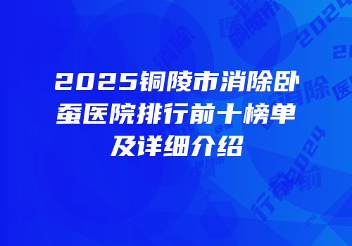 2025铜陵市消除卧蚕医院排行前十榜单及详细介绍