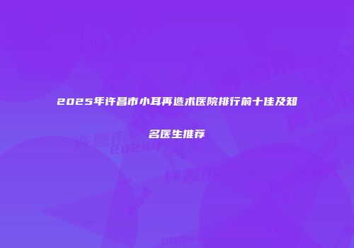 2025年许昌市小耳再造术医院排行前十佳及知名医生推荐