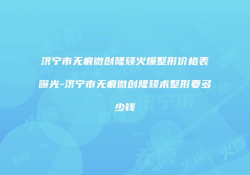济宁市无痕微创隆颏火爆整形价格表曝光-济宁市无痕微创隆颏术整形要多少钱