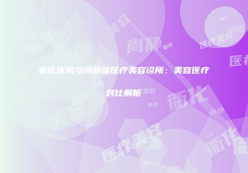 衢化医院与尚静馨医疗美容诊所：美容医疗对比解析
