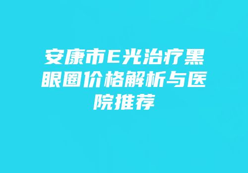 安康市E光治疗黑眼圈价格解析与医院推荐