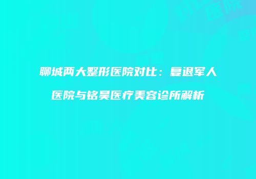 聊城两大整形医院对比：复退军人医院与铭昊医疗美容诊所解析