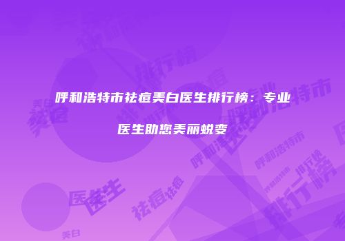 呼和浩特市祛痘美白医生排行榜：专业医生助您美丽蜕变