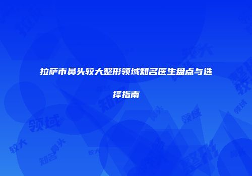 拉萨市鼻头较大整形领域知名医生盘点与选择指南