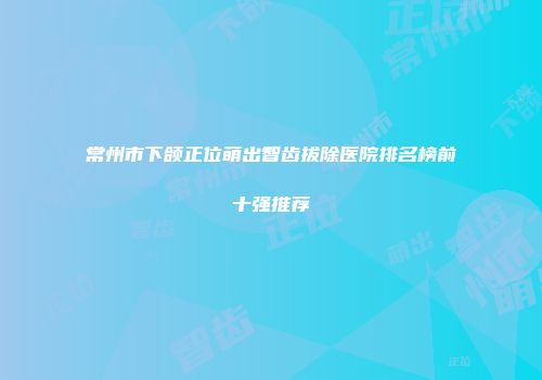 常州市下颌正位萌出智齿拔除医院排名榜前十强推荐