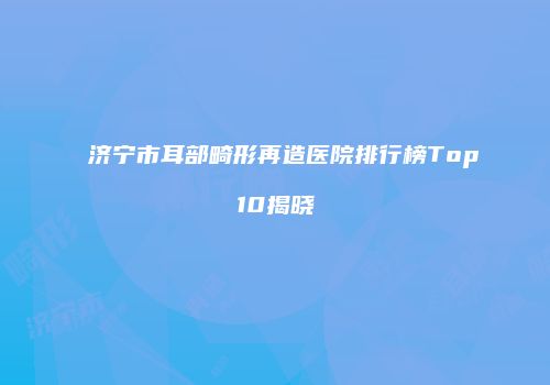 济宁市耳部畸形再造医院排行榜Top10揭晓