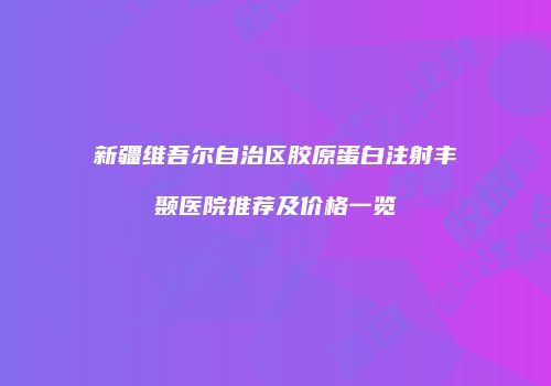 新疆维吾尔自治区胶原蛋白注射丰颞医院推荐及价格一览