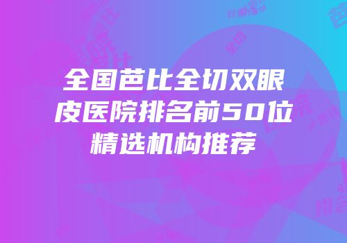 全国芭比全切双眼皮医院排名前50位精选机构推荐