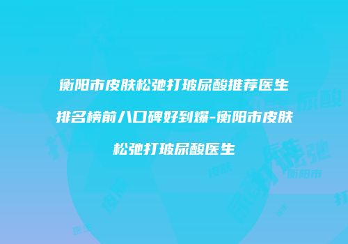 衡阳市皮肤松弛打玻尿酸推荐医生排名榜前八口碑好到爆-衡阳市皮肤松弛打玻尿酸医生