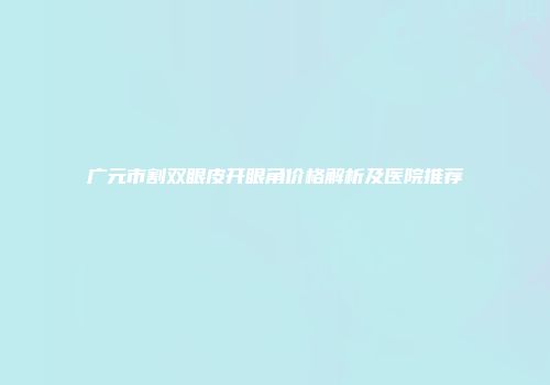 广元市割双眼皮开眼角价格解析及医院推荐