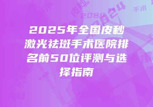 2025年全国皮秒激光祛斑手术医院排名前50位评测与选择指南