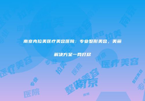 南京克拉美医疗美容医院：专业整形美容，美丽解决方案一网打尽