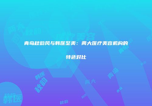 青岛秋韵风与韩医至美：两大医疗美容机构的特色对比