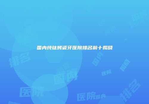 国内纯钛烤瓷牙医院排名前十揭晓