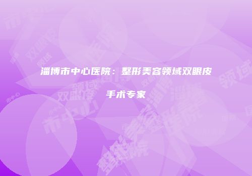 淄博市中心医院：整形美容领域双眼皮手术专家