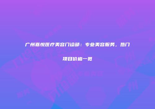 广州嘉悦医疗美容门诊部：专业美容服务，热门项目价格一览
