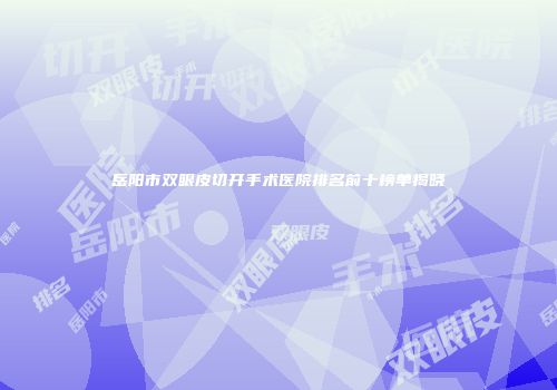 岳阳市双眼皮切开手术医院排名前十榜单揭晓