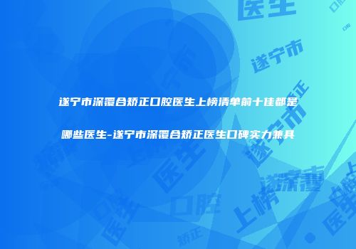 遂宁市深覆合矫正口腔医生上榜清单前十佳都是哪些医生-遂宁市深覆合矫正医生口碑实力兼具