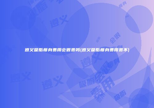 遵义吸脂瘦身费用会很贵吗(遵义吸脂瘦身费用贵不)