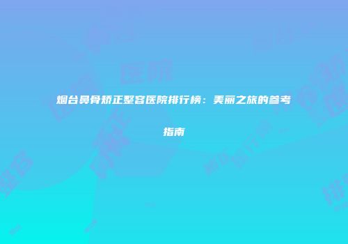烟台鼻骨矫正整容医院排行榜：美丽之旅的参考指南
