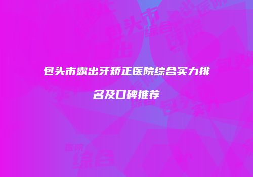 包头市露出牙矫正医院综合实力排名及口碑推荐