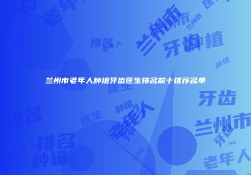 兰州市老年人种植牙齿医生排名前十推荐名单