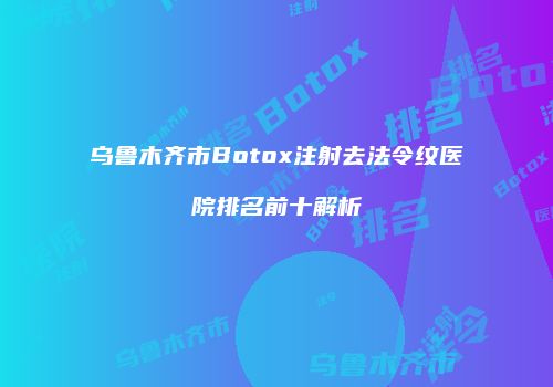 乌鲁木齐市Botox注射去法令纹医院排名前十解析