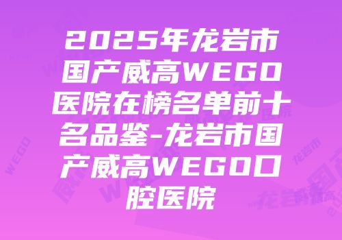 2025年龙岩市国产威高WEGO医院在榜名单前十名品鉴-龙岩市国产威高WEGO口腔医院