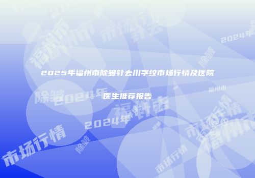 2025年福州市除皱针去川字纹市场行情及医院医生推荐报告