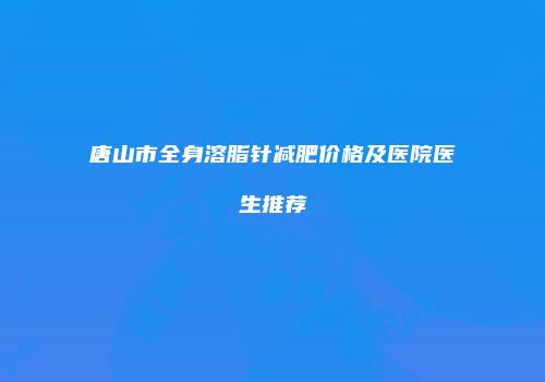 唐山市全身溶脂针减肥价格及医院医生推荐