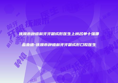 抚顺市种植前牙牙龈成形医生上榜名单十强哪些靠谱-抚顺市种植前牙牙龈成形口腔医生