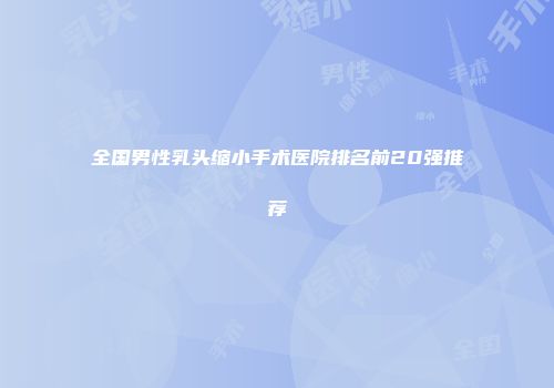 全国男性乳头缩小手术医院排名前20强推荐