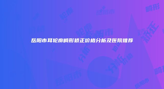 岳阳市耳轮廓畸形矫正价格分析及医院推荐
