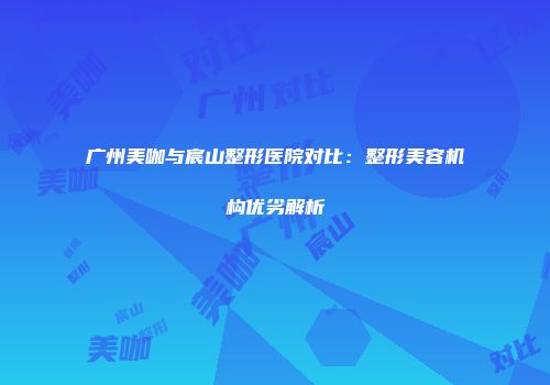 广州美咖与宸山整形医院对比：整形美容机构优劣解析