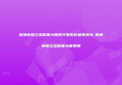晋城市隔空溶脂瘦大腿医疗整形价格表曝光-晋城市隔空溶脂瘦大腿费用
