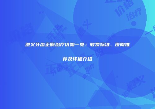 遵义牙齿正畸治疗价格一览：收费标准、医院推荐及详细介绍