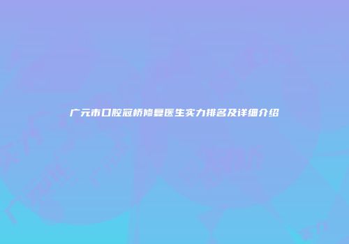 广元市口腔冠桥修复医生实力排名及详细介绍