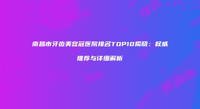 南昌市牙齿美容冠医院排名TOP10揭晓：权威推荐与详细解析