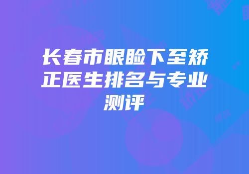 长春市眼睑下至矫正医生排名与专业测评