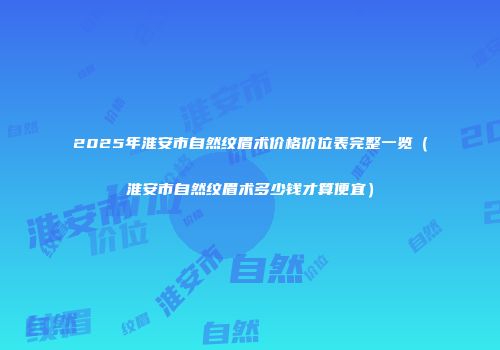 2025年淮安市自然纹眉术价格价位表完整一览（淮安市自然纹眉术多少钱才算便宜）