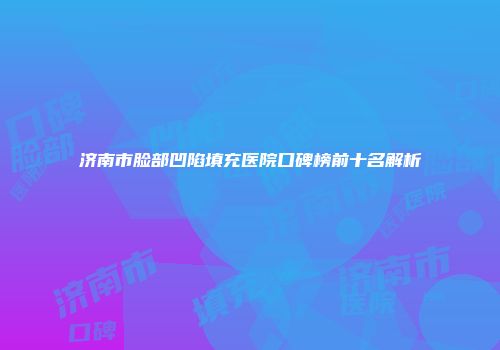 济南市脸部凹陷填充医院口碑榜前十名解析