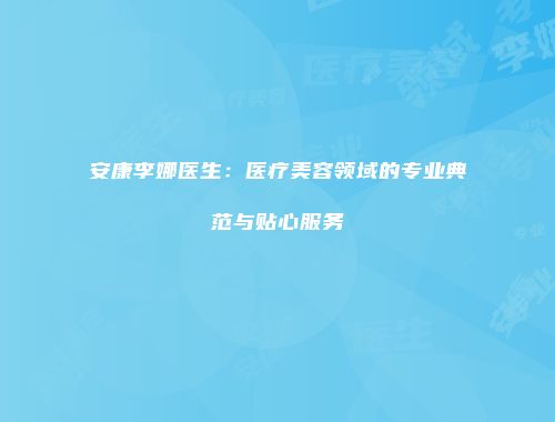 安康李娜医生：医疗美容领域的专业典范与贴心服务