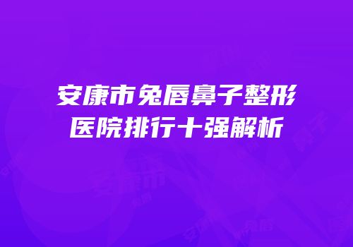 安康市兔唇鼻子整形医院排行十强解析